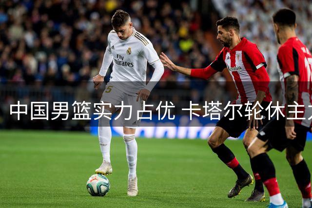 中国男篮实力占优 卡塔尔轮休主力送温暖