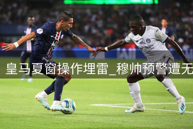 皇马夏窗操作埋雷 穆帅预警遭无视恐引灾难