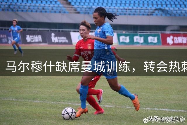 马尔穆什缺席曼城训练，转会热刺即将成行